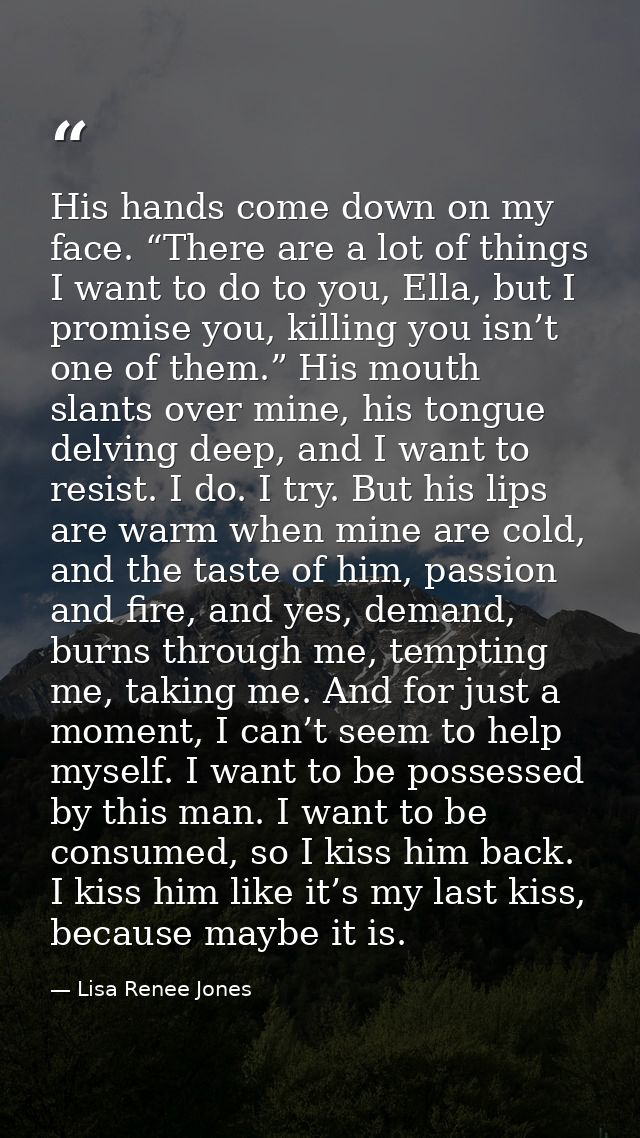 His hands come down on my face. “There are a lot of things I want to do to you, Ella, but I promise you, killing you isn — Lisa Renee Jones