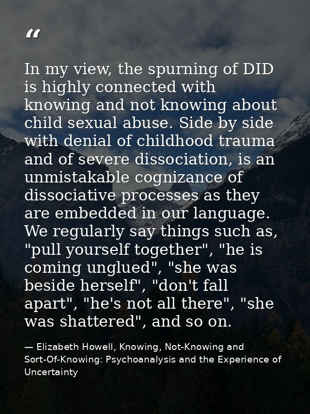 In my view, the spurning of DID is highly connected with knowing and not knowing about child sexual abuse. Side by side  — Elizabeth Howell, Knowing, Not-Knowing and Sort-Of-Knowing: Psychoanalysis and the Experience of Uncertainty
