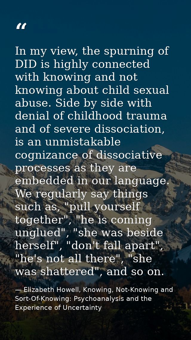 In my view, the spurning of DID is highly connected with knowing and not knowing about child sexual abuse. Side by side  — Elizabeth Howell, Knowing, Not-Knowing and Sort-Of-Knowing: Psychoanalysis and the Experience of Uncertainty