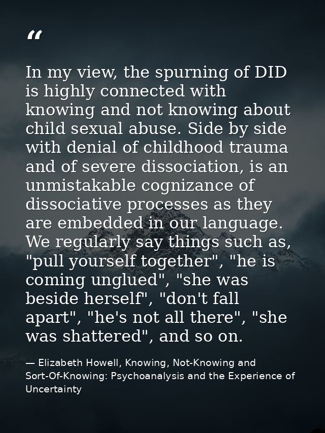 In my view, the spurning of DID is highly connected with knowing and not knowing about child sexual abuse. Side by side  — Elizabeth Howell, Knowing, Not-Knowing and Sort-Of-Knowing: Psychoanalysis and the Experience of Uncertainty
