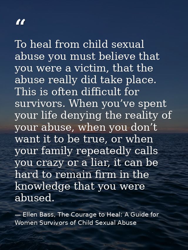 To heal from child sexual abuse you must believe that you were a victim, that the abuse really did take place. This is o — Ellen Bass, The Courage to Heal: A Guide for Women Survivors of Child Sexual Abuse