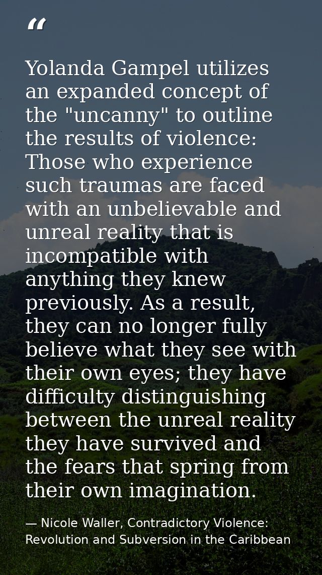 Yolanda Gampel utilizes an expanded concept of the "uncanny" to outline the results of violence: Those who experience su — Nicole Waller, Contradictory Violence: Revolution and Subversion in the Caribbean