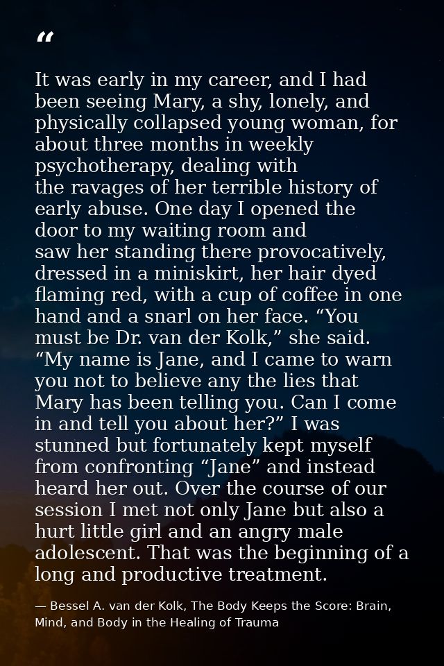 It was early in my career, and I had been seeing Mary, a shy, lonely, and physically collapsed young woman, for about th — Bessel A. van der Kolk, The Body Keeps the Score: Brain, Mind, and Body in the Healing of Trauma