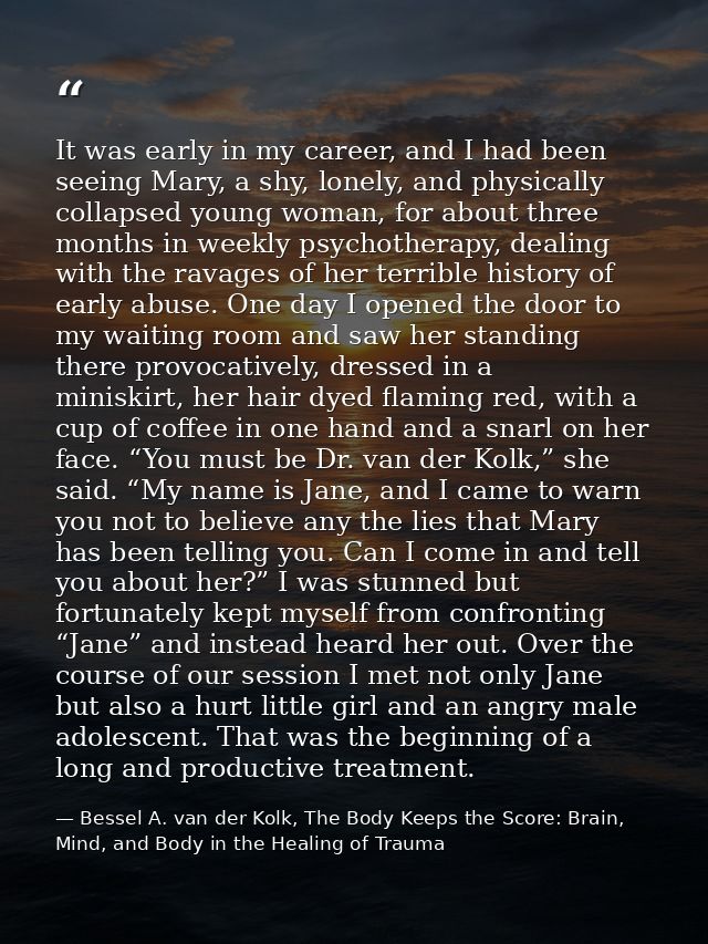 It was early in my career, and I had been seeing Mary, a shy, lonely, and physically collapsed young woman, for about th — Bessel A. van der Kolk, The Body Keeps the Score: Brain, Mind, and Body in the Healing of Trauma