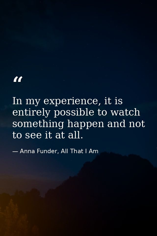 In my experience, it is entirely possible to watch something happen and not to see it at all. — Anna Funder, All That I Am