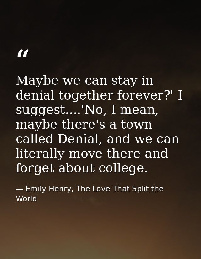 Maybe we can stay in denial together forever?' I suggest....'No, I mean, maybe there's a town called Denial, and we can  — Emily Henry, The Love That Split the World