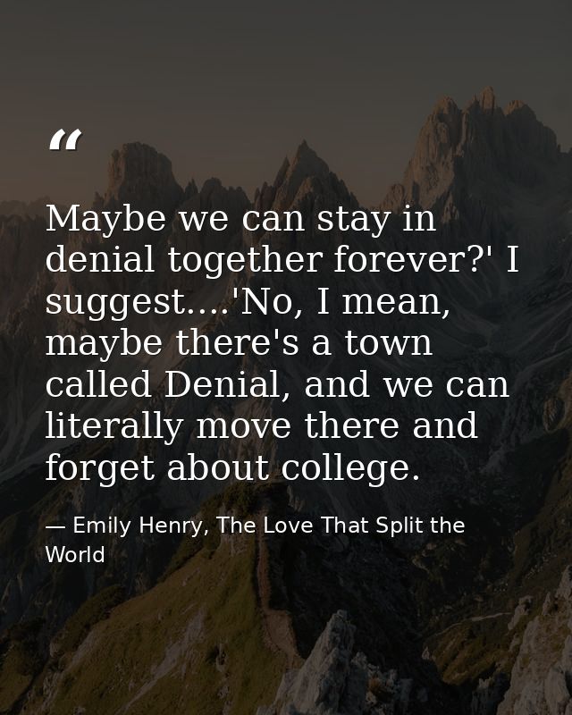 Maybe we can stay in denial together forever?' I suggest....'No, I mean, maybe there's a town called Denial, and we can  — Emily Henry, The Love That Split the World