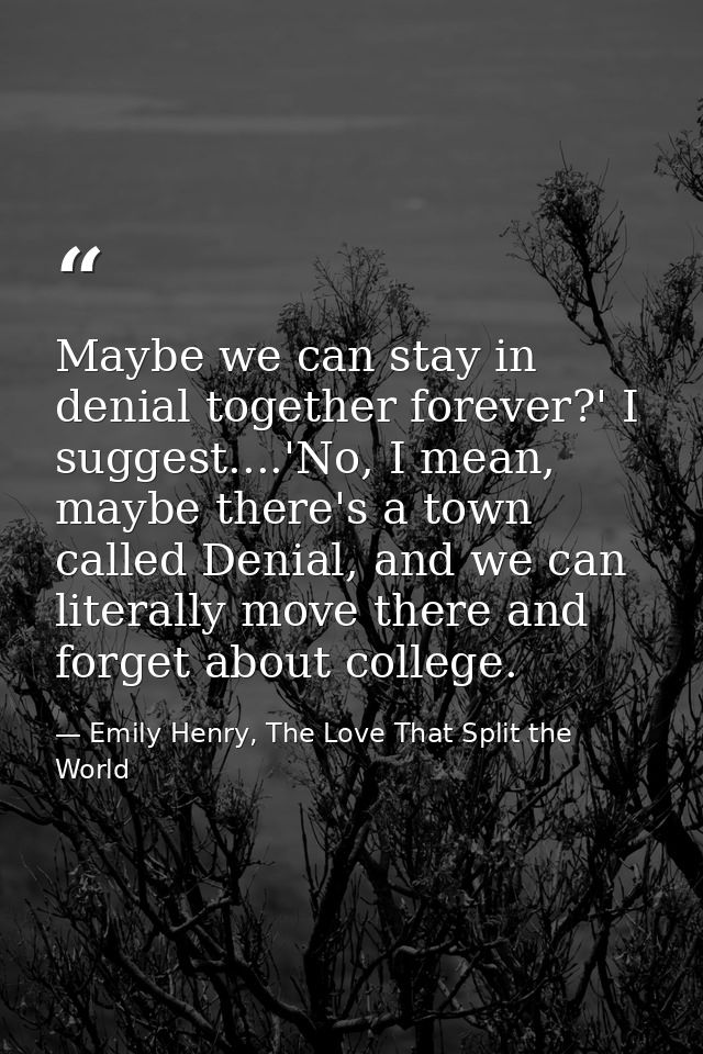 Maybe we can stay in denial together forever?' I suggest....'No, I mean, maybe there's a town called Denial, and we can  — Emily Henry, The Love That Split the World