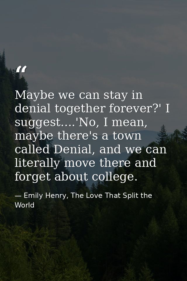 Maybe we can stay in denial together forever?' I suggest....'No, I mean, maybe there's a town called Denial, and we can  — Emily Henry, The Love That Split the World