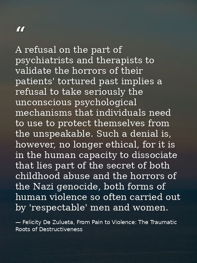 A refusal on the part of psychiatrists and therapists to validate the horrors of their patients' tortured past implies a — Felicity De Zulueta, From Pain to Violence: The Traumatic Roots of Destructiveness