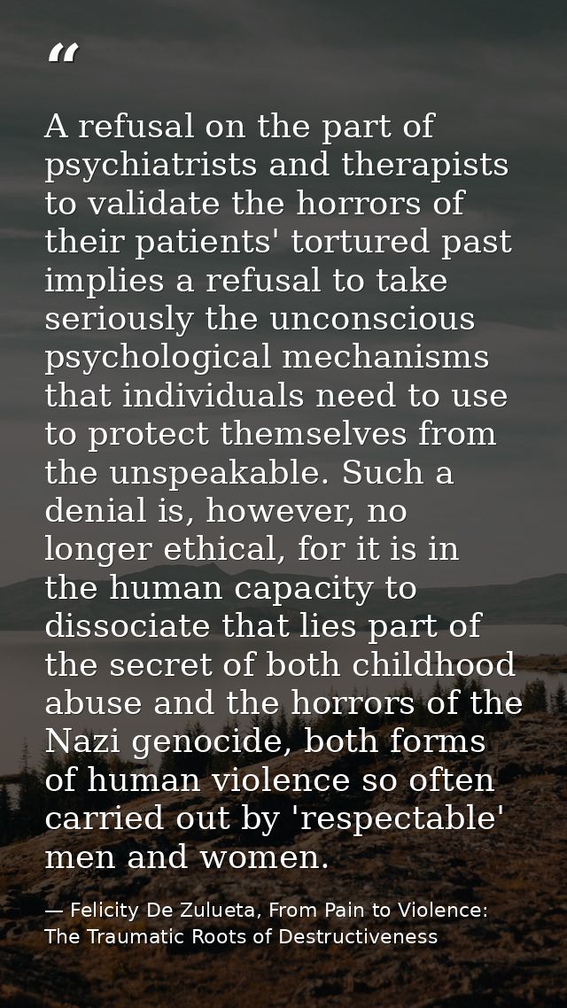A refusal on the part of psychiatrists and therapists to validate the horrors of their patients' tortured past implies a — Felicity De Zulueta, From Pain to Violence: The Traumatic Roots of Destructiveness