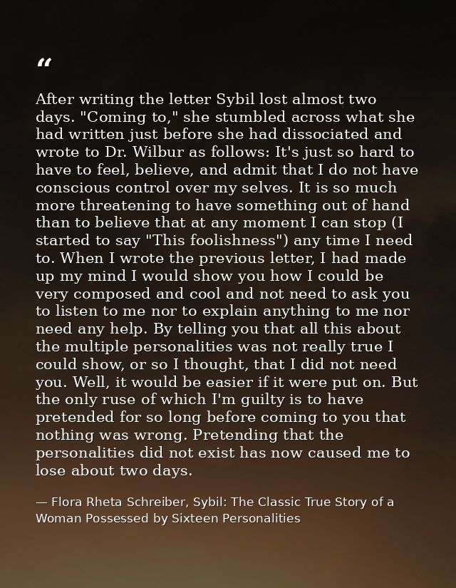 After writing the letter Sybil lost almost two days. "Coming to," she stumbled across what she had written just before s — Flora Rheta Schreiber, Sybil: The Classic True Story of a Woman Possessed by Sixteen Personalities