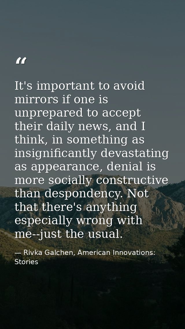 It's important to avoid mirrors if one is unprepared to accept their daily news, and I think, in something as insignific — Rivka Galchen, American Innovations: Stories