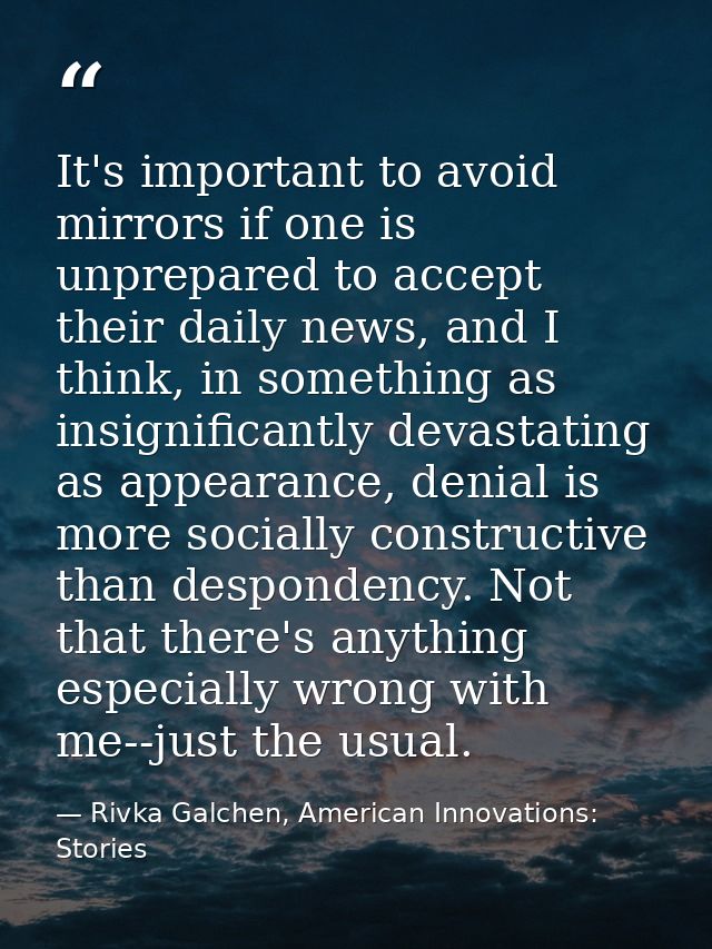 It's important to avoid mirrors if one is unprepared to accept their daily news, and I think, in something as insignific — Rivka Galchen, American Innovations: Stories