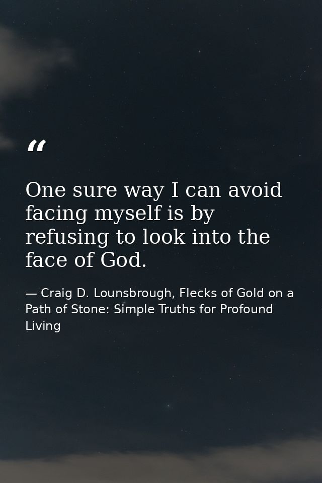 One sure way I can avoid facing myself is by refusing to look into the face of God. — Craig D. Lounsbrough, Flecks of Gold on a Path of Stone: Simple Truths for Profound Living