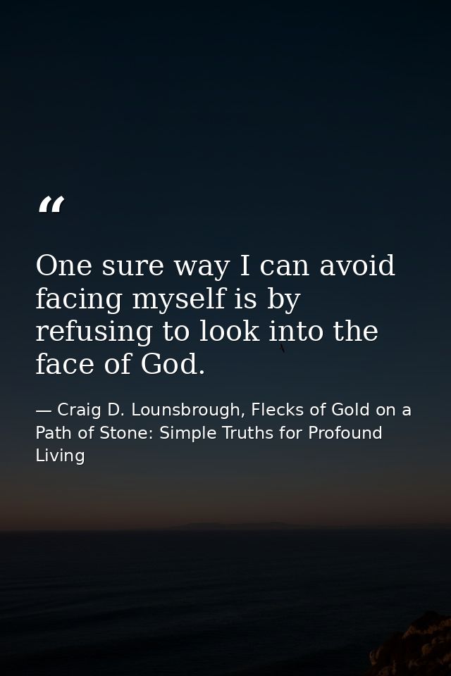 One sure way I can avoid facing myself is by refusing to look into the face of God. — Craig D. Lounsbrough, Flecks of Gold on a Path of Stone: Simple Truths for Profound Living