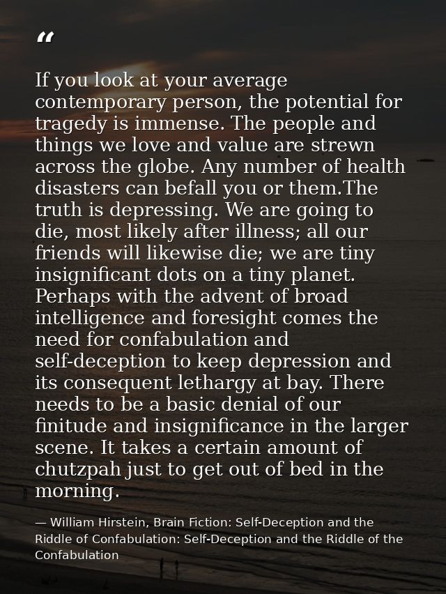 If you look at your average contemporary person, the potential for tragedy is immense. The people and things we love and — William Hirstein, Brain Fiction: Self-Deception and the Riddle of Confabulation: Self-Deception and the Riddle of the Confabulation