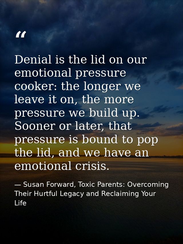 Denial is the lid on our emotional pressure cooker: the longer we leave it on, the more pressure we build up. Sooner or  — Susan Forward, Toxic Parents: Overcoming Their Hurtful Legacy and Reclaiming Your Life