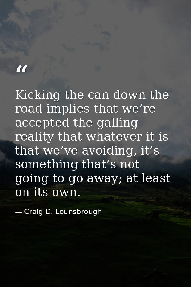 Kicking the can down the road implies that we’re accepted the galling reality that whatever it is that we’ve avoiding, i — Craig D. Lounsbrough