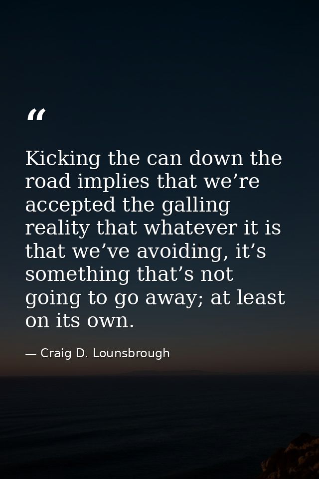Kicking the can down the road implies that we’re accepted the galling reality that whatever it is that we’ve avoiding, i — Craig D. Lounsbrough
