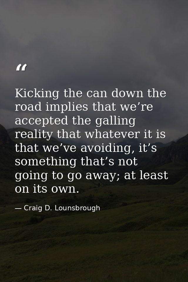 Kicking the can down the road implies that we’re accepted the galling reality that whatever it is that we’ve avoiding, i — Craig D. Lounsbrough