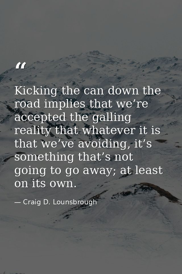 Kicking the can down the road implies that we’re accepted the galling reality that whatever it is that we’ve avoiding, i — Craig D. Lounsbrough