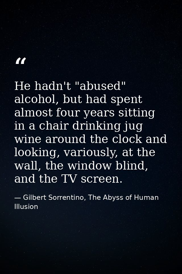 He hadn't "abused" alcohol, but had spent almost four years sitting in a chair drinking jug wine around the clock and lo — Gilbert Sorrentino, The Abyss of Human Illusion