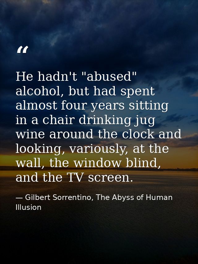 He hadn't "abused" alcohol, but had spent almost four years sitting in a chair drinking jug wine around the clock and lo — Gilbert Sorrentino, The Abyss of Human Illusion