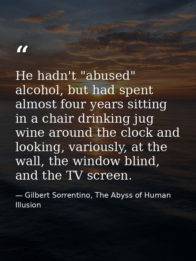 He hadn't "abused" alcohol, but had spent almost four years sitting in a chair drinking jug wine around the clock and lo — Gilbert Sorrentino, The Abyss of Human Illusion