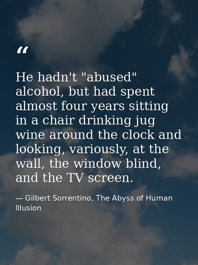 He hadn't "abused" alcohol, but had spent almost four years sitting in a chair drinking jug wine around the clock and lo — Gilbert Sorrentino, The Abyss of Human Illusion