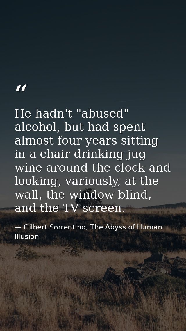 He hadn't "abused" alcohol, but had spent almost four years sitting in a chair drinking jug wine around the clock and lo — Gilbert Sorrentino, The Abyss of Human Illusion