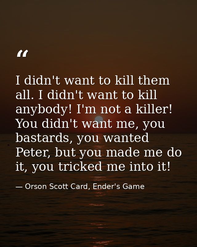 I didn't want to kill them all. I didn't want to kill anybody! I'm not a killer! You didn't want me, you bastards, you w — Orson Scott Card, Ender's Game
