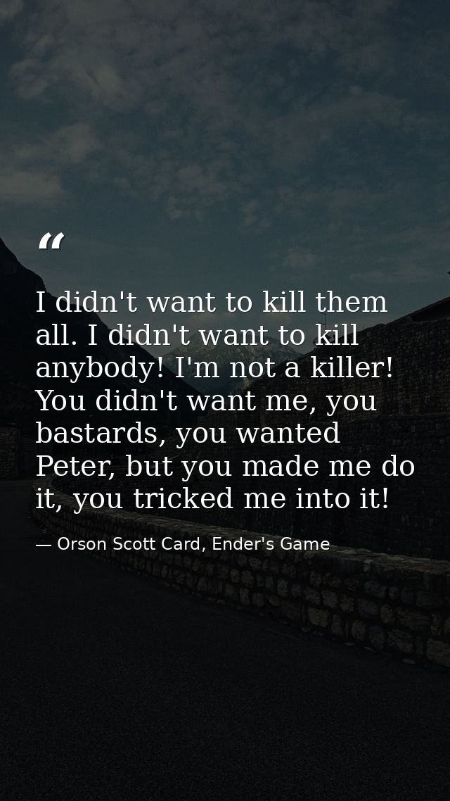 I didn't want to kill them all. I didn't want to kill anybody! I'm not a killer! You didn't want me, you bastards, you w — Orson Scott Card, Ender's Game