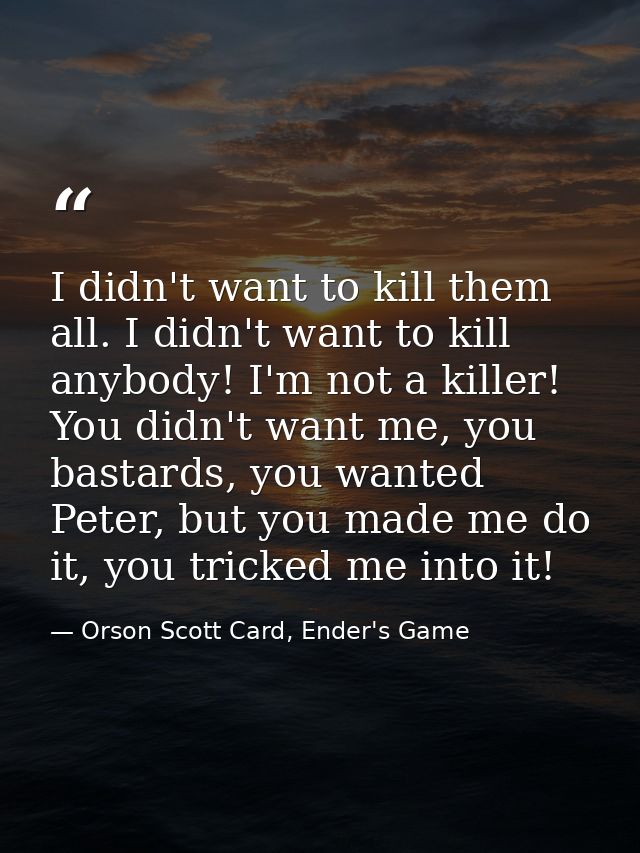 I didn't want to kill them all. I didn't want to kill anybody! I'm not a killer! You didn't want me, you bastards, you w — Orson Scott Card, Ender's Game