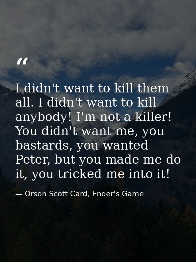 I didn't want to kill them all. I didn't want to kill anybody! I'm not a killer! You didn't want me, you bastards, you w — Orson Scott Card, Ender's Game