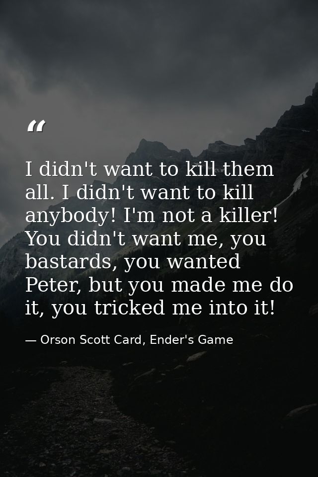 I didn't want to kill them all. I didn't want to kill anybody! I'm not a killer! You didn't want me, you bastards, you w — Orson Scott Card, Ender's Game