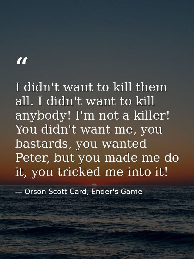 I didn't want to kill them all. I didn't want to kill anybody! I'm not a killer! You didn't want me, you bastards, you w — Orson Scott Card, Ender's Game