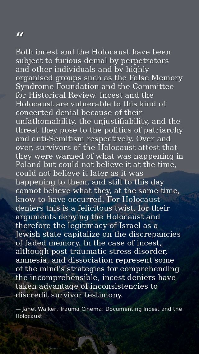 Both incest and the Holocaust have been subject to furious denial by perpetrators and other individuals and by highly or — Janet Walker, Trauma Cinema: Documenting Incest and the Holocaust