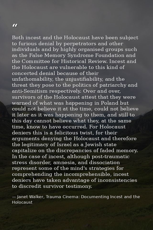 Both incest and the Holocaust have been subject to furious denial by perpetrators and other individuals and by highly or — Janet Walker, Trauma Cinema: Documenting Incest and the Holocaust