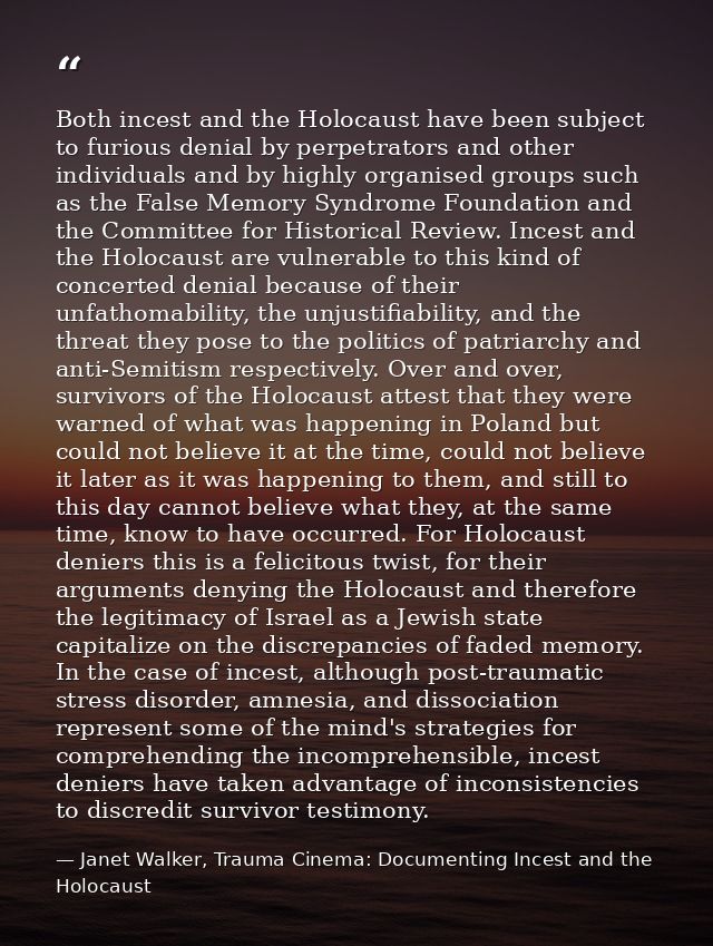 Both incest and the Holocaust have been subject to furious denial by perpetrators and other individuals and by highly or — Janet Walker, Trauma Cinema: Documenting Incest and the Holocaust