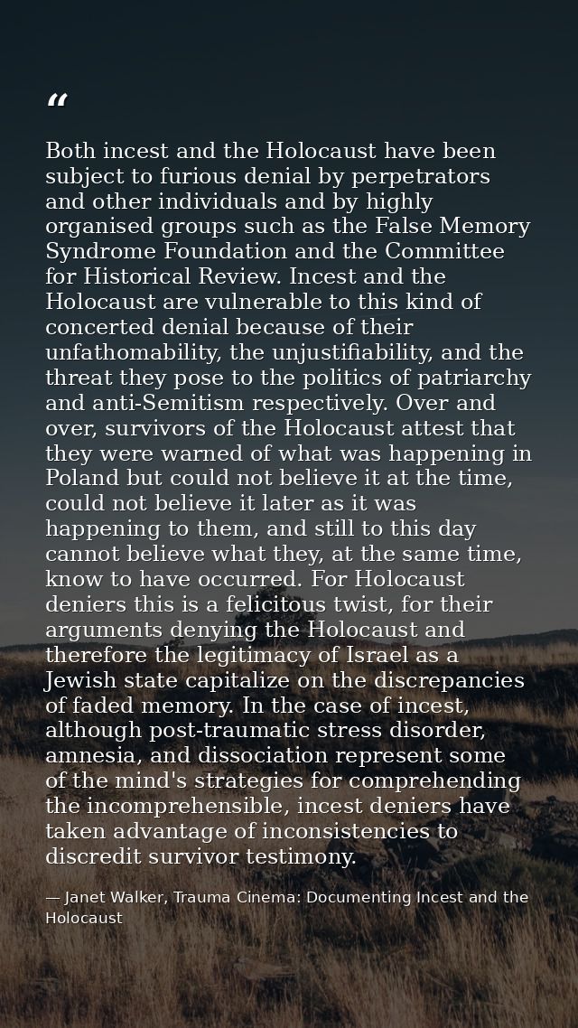 Both incest and the Holocaust have been subject to furious denial by perpetrators and other individuals and by highly or — Janet Walker, Trauma Cinema: Documenting Incest and the Holocaust