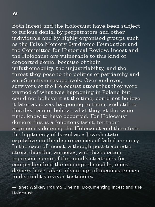 Both incest and the Holocaust have been subject to furious denial by perpetrators and other individuals and by highly or — Janet Walker, Trauma Cinema: Documenting Incest and the Holocaust