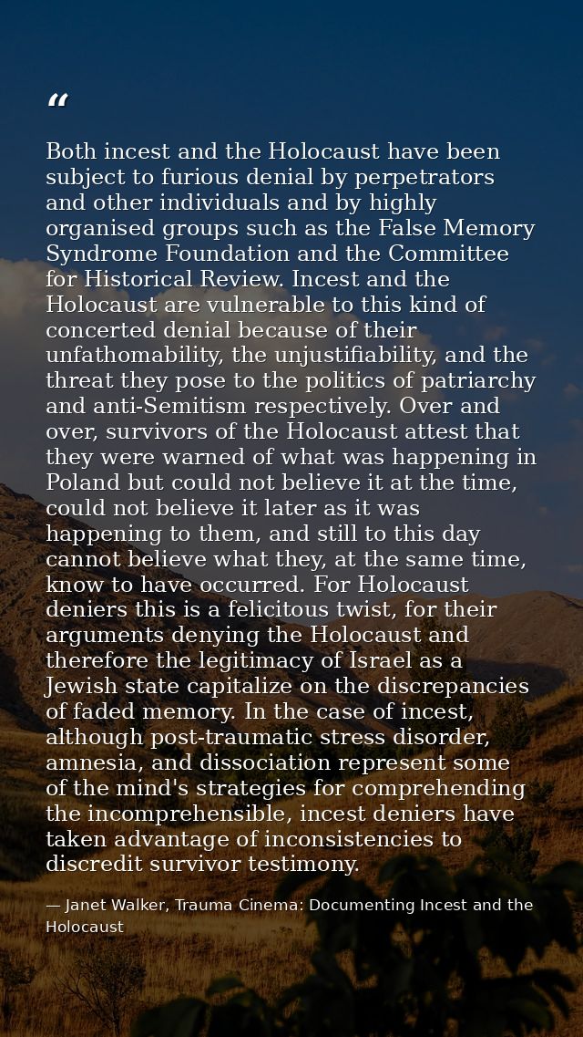Both incest and the Holocaust have been subject to furious denial by perpetrators and other individuals and by highly or — Janet Walker, Trauma Cinema: Documenting Incest and the Holocaust