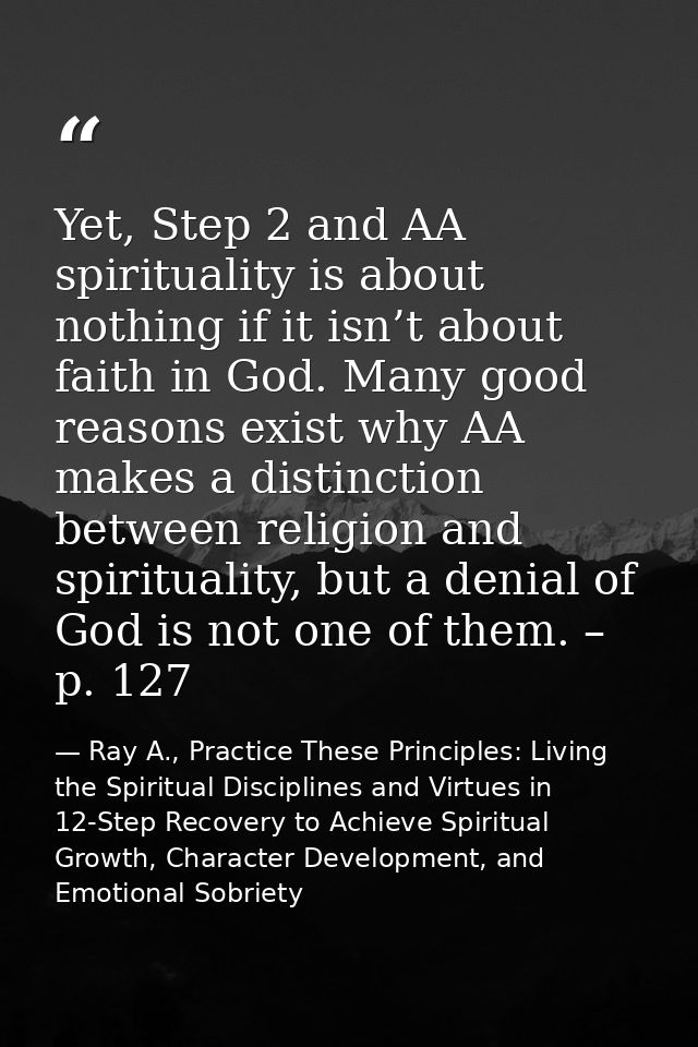 Yet, Step 2 and AA spirituality is about nothing if it isn’t about faith in God. Many good reasons exist why AA makes a  — Ray A., Practice These Principles: Living the Spiritual Disciplines and Virtues in 12-Step Recovery to Achieve Spiritual Growth, Character Development, and Emotional Sobriety
