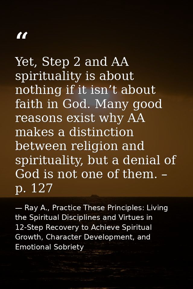 Yet, Step 2 and AA spirituality is about nothing if it isn’t about faith in God. Many good reasons exist why AA makes a  — Ray A., Practice These Principles: Living the Spiritual Disciplines and Virtues in 12-Step Recovery to Achieve Spiritual Growth, Character Development, and Emotional Sobriety