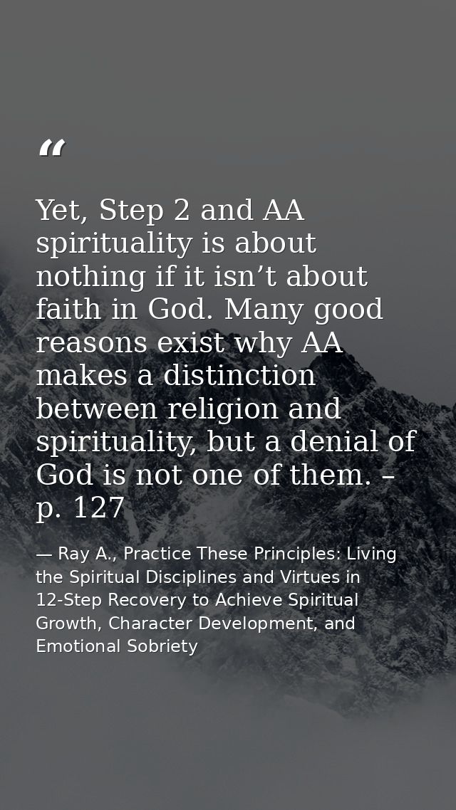 Yet, Step 2 and AA spirituality is about nothing if it isn’t about faith in God. Many good reasons exist why AA makes a  — Ray A., Practice These Principles: Living the Spiritual Disciplines and Virtues in 12-Step Recovery to Achieve Spiritual Growth, Character Development, and Emotional Sobriety