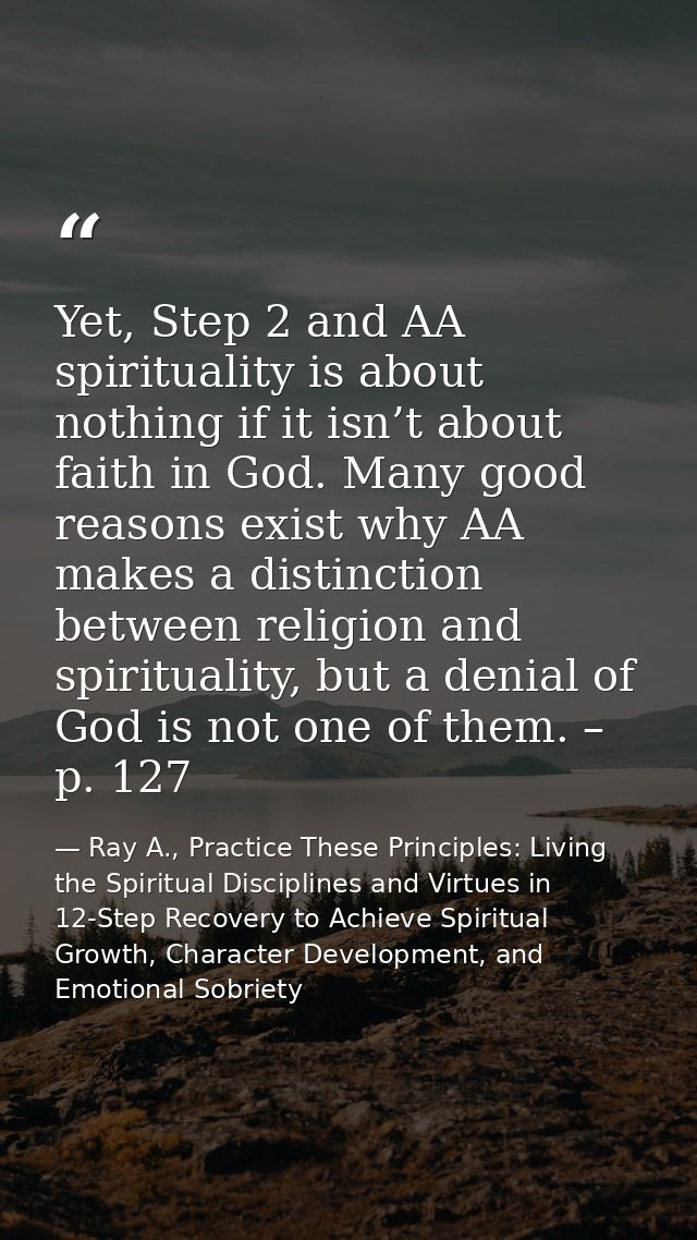 Yet, Step 2 and AA spirituality is about nothing if it isn’t about faith in God. Many good reasons exist why AA makes a  — Ray A., Practice These Principles: Living the Spiritual Disciplines and Virtues in 12-Step Recovery to Achieve Spiritual Growth, Character Development, and Emotional Sobriety
