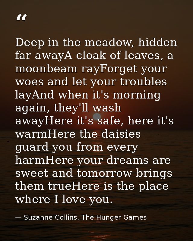 Deep in the meadow, hidden far awayA cloak of leaves, a moonbeam rayForget your woes and let your troubles layAnd when i — Suzanne Collins, The Hunger Games