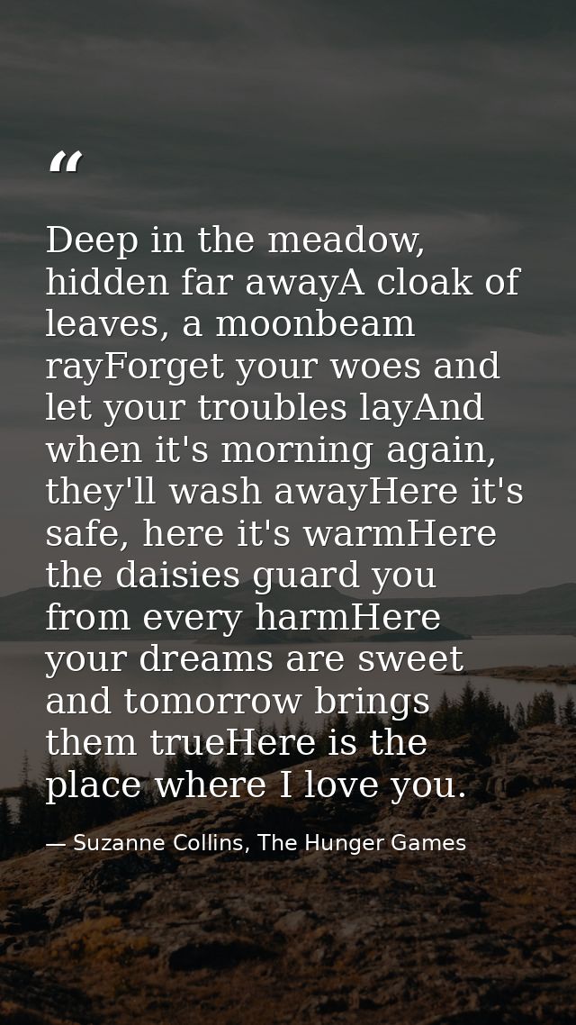 Deep in the meadow, hidden far awayA cloak of leaves, a moonbeam rayForget your woes and let your troubles layAnd when i — Suzanne Collins, The Hunger Games