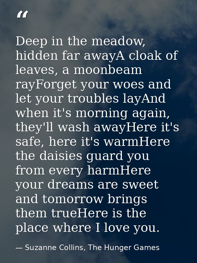 Deep in the meadow, hidden far awayA cloak of leaves, a moonbeam rayForget your woes and let your troubles layAnd when i — Suzanne Collins, The Hunger Games